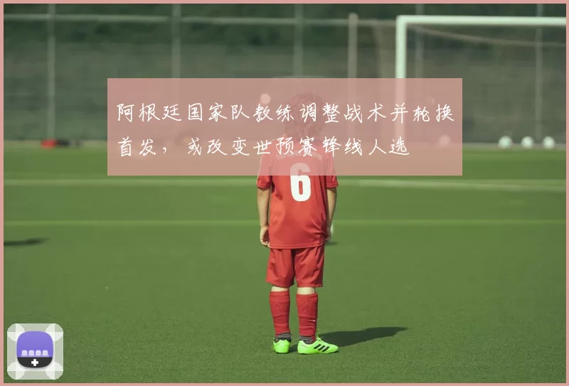 阿根廷国家队教练调整战术并轮换首发，或改变世预赛锋线人选