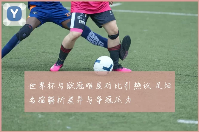 世界杯与欧冠难度对比引热议 足坛名宿解析差异与争冠压力