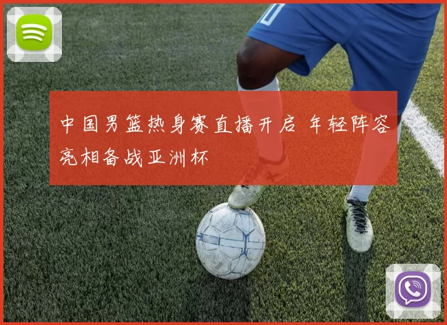 中国男篮热身赛直播开启 年轻阵容亮相备战亚洲杯