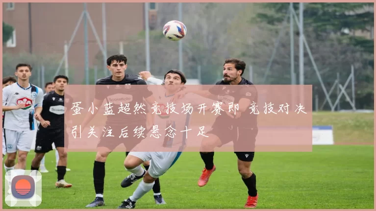 蛋小蓝超然竞技场开赛即 竞技对决引关注后续悬念十足